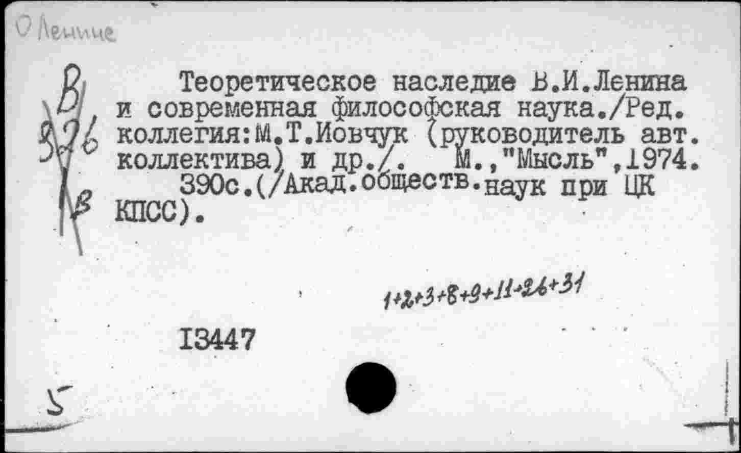 ﻿Ленине
2 Теоретическое наследие В.И.Ленина \И и современная философская наука./Ред. # '7/ коллегия:М.Т.Иовчук (руководитель авт. ■Уц ‘ коллектива) и др./. М.»"Мысль", 1974.
I-	390с.(/Акад.обществ.науК ПрИ цк
Гг КПСС).
13447